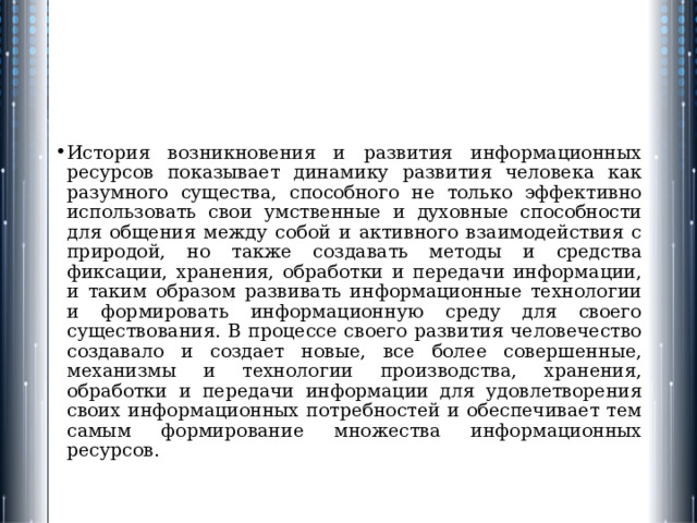 История возникновения и развития информационных ресурсов показывает динамику развития человека как разумного существа, способного не только эффективно использовать свои умственные и духовные способности для общения между собой и активного взаимодействия с природой, но также создавать методы и средства фиксации, хранения, обработки и передачи информации, и таким образом развивать информационные технологии и формировать информационную среду для своего существования. В процессе своего развития человечество создавало и создает новые, все более совершенные, механизмы и технологии производства, хранения, обработки и передачи информации для удовлетворения своих информационных потребностей и обеспечивает тем самым формирование множества информационных ресурсов. 