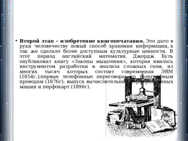 Второй этап – изобретение книгопечатания.  Это дало в руки человечеству новый способ хранения информации, а так же сделало более доступным культурные ценности. В этот период английский математик Джордж Буль опубликовал книгу «Законы мышления», которая явилась инструментом разра­ботки и анализа сложных схем, из многих тысяч которых состоит совре­менная ЭВМ (1854г.);первые телефонные переговоры по телеграфным проводам (1876г); выпуск вычислительных перфорационных машин и перфокарт (1896г). 