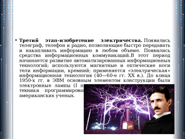 Третий этап–изобретение электричества.  Появились телеграф, телефон и радио, позволяющие быстро передавать и накапливать информацию в любом объеме. Появились средства информационных коммуникаций.В этот период начинается развитие автоматизированных инфор­мационных технологий; используются магнитные и оптические носи­тели информации, кремний; применяется «электрическая» информа­ционная технология (40—60-е гг. XX в.). До конца 1950-х гг. в ЭВМ основным элементом конструкции были электронные лампы (I поко­ление), развитие идеологии и техники программирования шло за счет достижений американских ученых. 