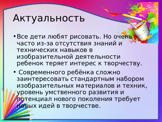 Актуальность Все дети любят рисовать. Но очень часто из-за отсутствия знаний и технических навыков в изобразительной деятельности ребенок теряет интерес к творчеству.  Современного ребёнка сложно заинтересовать стандартным набором изобразительных материалов и техник, уровень умственного развития и потенциал нового поколения требует новых идей в творчестве. 