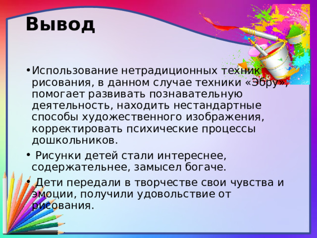 Вывод   Использование нетрадиционных техник рисования, в данном случае техники «Эбру», помогает развивать познавательную деятельность, находить нестандартные способы художественного изображения, корректировать психические процессы дошкольников.  Рисунки детей стали интереснее, содержательнее, замысел богаче.  Дети передали в творчестве свои чувства и эмоции, получили удовольствие от рисования. 