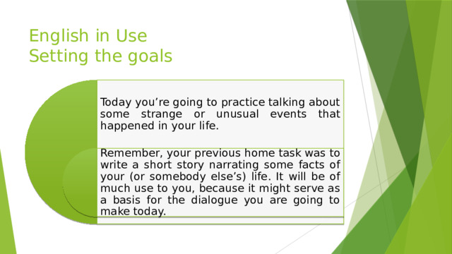 English in Use  Setting the goals Today you’re going to practice talking about some strange or unusual events that happened in your life. Remember, your previous home task was to write a short story narrating some facts of your (or somebody else’s) life. It will be of much use to you, because it might serve as a basis for the dialogue you are going to make today. 