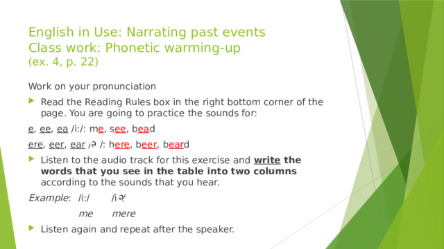 English in Use: Narrating past events  Class work: Phonetic warming-up  (ex. 4, p. 22) Work on your pronunciation Read the Reading Rules box in the right bottom corner of the page. You are going to practice the sounds for: e , ee , ea /i:/: m e , s ee , b ea d ere , eer , ear /i /: h ere , b eer , b ear d Listen to the audio track for this exercise and write the words that you see in the table into two columns according to the sounds that you hear. Example :  /i:/   /i /    me   mere Listen again and repeat after the speaker. 