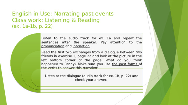 English in Use: Narrating past events  Class work: Listening & Reading  (ex. 1a-1b, p. 22) Listen to the audio track for ex. 1a and repeat the sentences after the speaker. Pay attention to the pronunciation and intonation . Read the first two exchanges from a dialogue between two friends in exercise 2, page 22 and look at the picture in the left bottom corner of the page. What do you think happened to Penny? Make sure you use the past forms of the verbs to answer this question! Listen to the dialogue (audio track for ex. 1b, p. 22) and check your answer. 