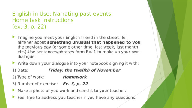 English in Use: Narrating past events  Home task instructions  (ex. 3, p. 22) Imagine you meet your English friend in the street. Tell him/her about something unusual that happened to you the previous day (or some other time: last week, last month etc.).Use sentences/phrases form Ex. 1 to make up your own dialogue. Write down your dialogue into your notebook signing it with: 1) Date:    Friday, the twelfth of November 2) Type of work:    Homework 3) Number of exercise:  Ex. 3, p. 22 Make a photo of you work and send it to your teacher. Feel free to address you teacher if you have any questions. 