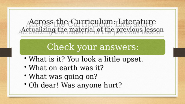 Across the Curriculum: Literature  Actualizing the material of the previous lesson Check your answers: What is it? You look a little upset. What on earth was it? What was going on? Oh dear! Was anyone hurt? What is it? You look a little upset. What on earth was it? What was going on? Oh dear! Was anyone hurt? 