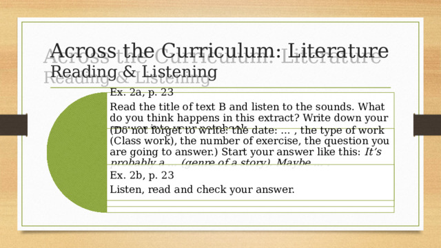 Across the Curriculum: Literature  Reading & Listening Ex. 2a, p. 23 Read the title of text B and listen to the sounds. What do you think happens in this extract? Write down your answer into your notebook. (Do not forget to write: the date: … , the type of work (Class work), the number of exercise, the question you are going to answer.) Start your answer like this: It’s probably a … (genre of a story). Maybe … . Ex. 2b, p. 23 Listen, read and check your answer. 
