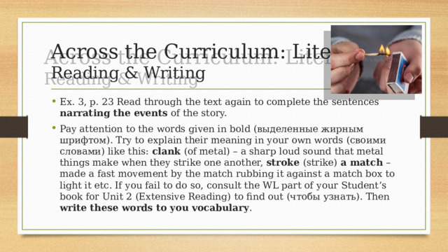 Across the Curriculum: Literature  Reading & Writing Ex. 3, p. 23 Read through the text again to complete the sentences narrating the events of the story. Pay attention to the words given in bold (выделенные жирным шрифтом). Try to explain their meaning in your own words (своими словами) like this: clank (of metal) – a sharp loud sound that metal things make when they strike one another, stroke (strike) a match – made a fast movement by the match rubbing it against a match box to light it etc. If you fail to do so, consult the WL part of your Student’s book for Unit 2 (Extensive Reading) to find out (чтобы узнать). Then write these words to you vocabulary . 