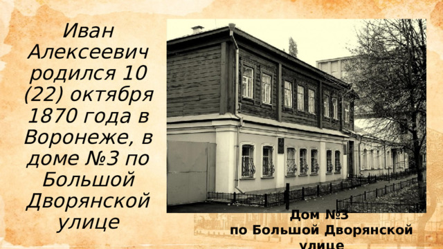 Иван Алексеевич родился 10 (22) октября 1870 года в Воронеже, в доме №3 по Большой Дворянской улице Дом №3 по Большой Дворянской улице 