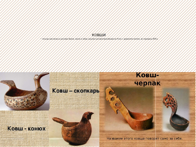   КОВШИ  - сосуды для питья и разлива браги, кваса и мёда, широко распространённые на Руси с древности вплоть до середины XIX в.     