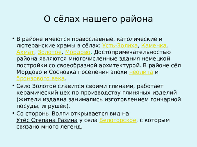 О сёлах нашего района В районе имеются православные, католические и лютеранские храмы в сёлах:  Усть-Золиха ,  Каменка ,  Ахмат ,  Золотое ,  Мордово . Достопримечательностью района являются многочисленные здания немецкой постройки со своеобразной архитектурой. В районе сёл Мордово и Сосновка поселения эпохи  неолита  и  бронзового века . Село Золотое славится своими глинами, работает керамический цех по производству глиняных изделий (жители издавна занимались изготовлением гончарной посуды, игрушек). Со стороны Волги открывается вид на  Утёс Степана Разина  у села  Белогорское , с которым связано много легенд. 