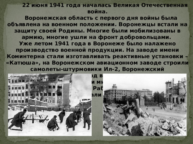   22 июня 1941 года началась Великая Отечественная война.      Воронежская область с первого дня войны была объявлена на военном положении. Воронежцы встали на защиту своей Родины. Многие были мобилизованы в армию, многие ушли на фронт добровольцами. Уже летом 1941 года в Воронеже было налажено производство военной продукции. На заводе имени Коминтерна стали изготавливать реактивные установки – «Катюша», на Воронежском авиационном заводе строили самолеты-штурмовики Ил-2, Воронежский вагоноремонтный завод выпускал специальные бронепоезда, детали минометов «Катюша», крупнокалиберные мины. Рабочие трудились не жалея сил, подростки работали наравне с взрослыми. 