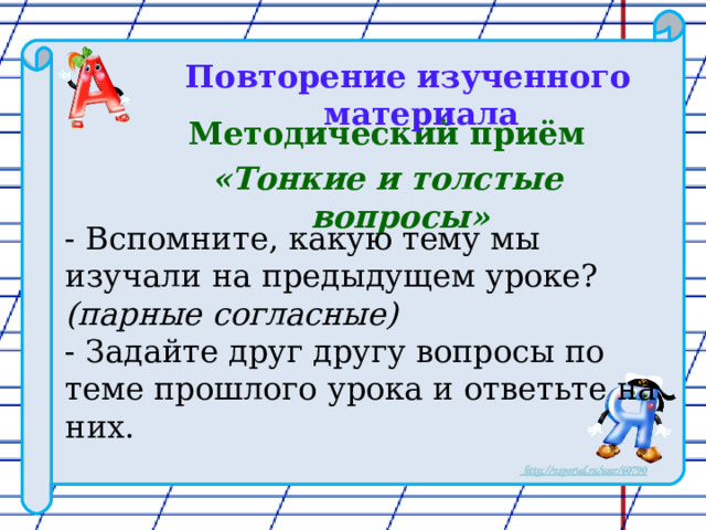 Повторение изученного материала  Методический приём «Тонкие и толстые вопросы»   - Вспомните, какую тему мы изучали на предыдущем уроке? (парные согласные)  - Задайте друг другу вопросы по теме прошлого урока и ответьте на них. 
