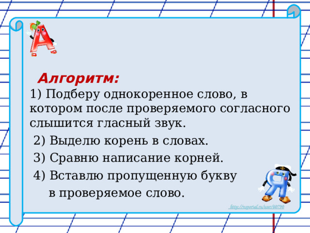  Алгоритм:  1) Подберу однокоренное слово, в котором после проверяемого согласного слышится гласный звук.  2) Выделю корень в словах.  3) Сравню написание корней.  4) Вставлю пропущенную букву  в проверяемое слово. 