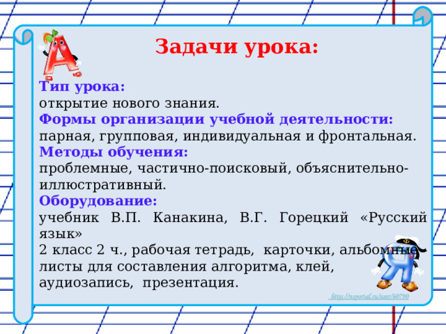  Задачи урока:  Тип урока: открытие нового знания. Формы организации учебной деятельности: парная, групповая, индивидуальная и фронтальная. Методы обучения:  проблемные, частично-поисковый, объяснительно-иллюстративный. Оборудование: учебник В.П. Канакина, В.Г. Горецкий «Русский язык» 2 класс 2 ч., рабочая тетрадь, карточки, альбомные листы для составления алгоритма, клей, аудиозапись, презентация. 