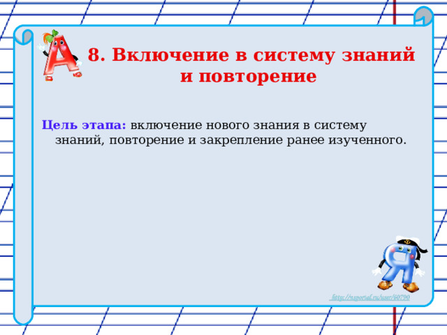 8. Включение в систему знаний и повторение     Цель этапа: включение нового знания в систему знаний, повторение и закрепление ранее изученного. 