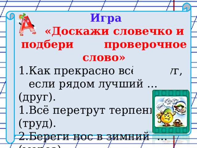  Игра  «Доскажи словечко и подбери проверочное слово» Как прекрасно всё вокруг,  если рядом лучший … (друг). Всё перетрут терпение и … (труд). Береги нос в зимний … (мороз) 