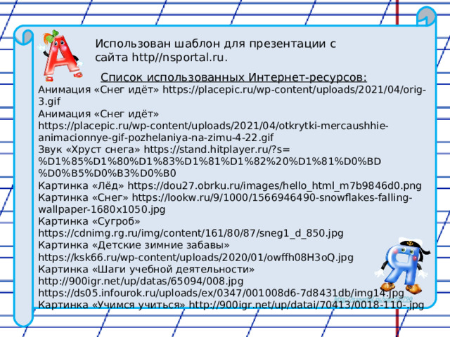 Использован шаблон для презентации с сайта http//nsportal.ru. Список использованных Интернет-ресурсов: Анимация «Снег идёт» https://placepic.ru/wp-content/uploads/2021/04/orig-3.gif Анимация «Снег идёт» https://placepic.ru/wp-content/uploads/2021/04/otkrytki-mercaushhie-animacionnye-gif-pozhelaniya-na-zimu-4-22.gif Звук «Хруст снега» https://stand.hitplayer.ru/?s=%D1%85%D1%80%D1%83%D1%81%D1%82%20%D1%81%D0%BD%D0%B5%D0%B3%D0%B0 Картинка «Лёд» https://dou27.obrku.ru/images/hello_html_m7b9846d0.png Картинка «Снег» https://lookw.ru/9/1000/1566946490-snowflakes-falling-wallpaper-1680x1050.jpg Картинка «Сугроб» https://cdnimg.rg.ru/img/content/161/80/87/sneg1_d_850.jpg Картинка «Детские зимние забавы» https://ksk66.ru/wp-content/uploads/2020/01/owffh08H3oQ.jpg Картинка «Шаги учебной деятельности» http://900igr.net/up/datas/65094/008.jpg https://ds05.infourok.ru/uploads/ex/0347/001008d6-7d8431db/img14.jpg Картинка «Учимся учиться» http://900igr.net/up/datai/70413/0018-110-.jpg 