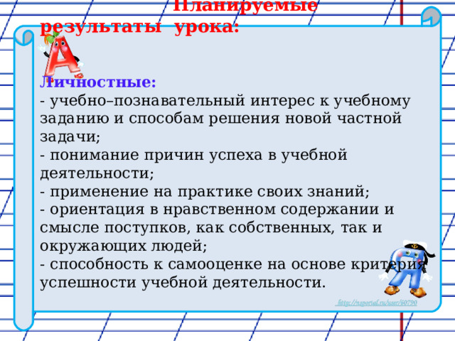  Планируемые результаты урока:   Личностные: - учебно–познавательный интерес к учебному заданию и способам решения новой частной задачи; - понимание причин успеха в учебной деятельности; - применение на практике своих знаний; - ориентация в нравственном содержании и смысле поступков, как собственных, так и окружающих людей; - способность к самооценке на основе критерия успешности учебной деятельности. 