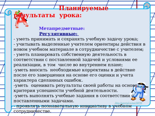  Планируемые результаты урока:   Метапредметные:  Регулятивные:  - уметь принимать и сохранять учебную задачу урока; - учитывать выделенные учителем ориентиры действия в новом учебном материале в сотрудничестве с учителем; ­­- уметь планировать собственную деятельность в соответствии с поставленной задачей и условиями ее реализации, в том числе во внутреннем плане; ­-уметь вносить необходимые коррективы в действие после его завершения на основе его оценки и учета характера сделанных ошибок. -уметь оценивать результаты своей работы на основе критерия успешности учебной деятельности. -уметь выполнять учебные задания в соответствии с поставленными задачами. - проявлять познавательную инициативу в учебном сотрудничестве. 