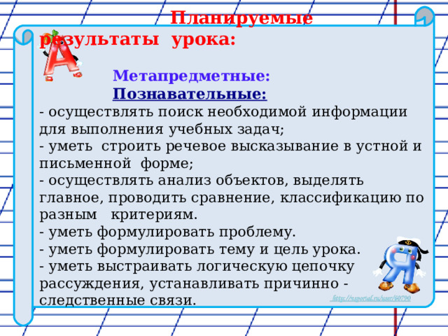  Планируемые результаты урока:   Метапредметные:  Познавательные:  - осуществлять поиск необходимой информации для выполнения учебных задач; - уметь строить речевое высказывание в устной и письменной форме; - осуществлять анализ объектов, выделять главное, проводить сравнение, классификацию по разным критериям. - уметь формулировать проблему. - уметь формулировать тему и цель урока. - уметь выстраивать логическую цепочку рассуждения, устанавливать причинно - следственные связи. 