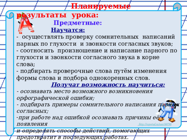 Планируемые результаты урока:  Предметные:   Научатся: - осуществлять проверку сомнительных написаний парных по глухости и звонкости согласных звуков; - соотносить произношение и написание парного по глухости и звонкости согласного звука в корне слова; - подбирать проверочные слова путём изменения формы слова и подбора однокоренных слов.  Получат возможность научиться: - осознавать место возможного возникновения орфографической ошибки; - подбирать примеры сомнительного написания парных согласных; при работе над ошибкой осознавать причины её появления и определять способы действий, помогающих предотвратит в последующих работах.  