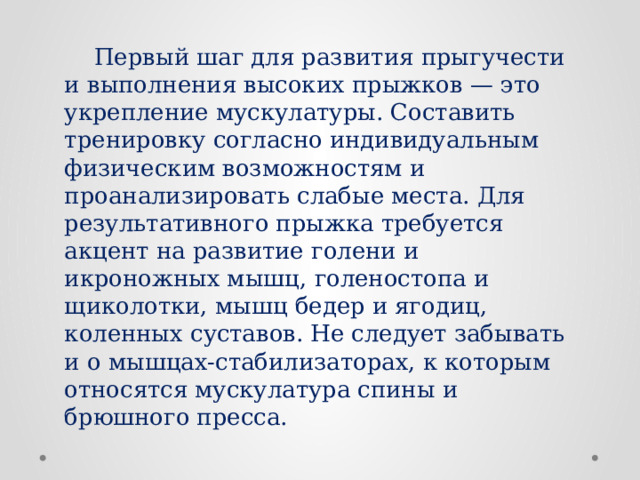  Первый шаг для развития прыгучести и выполнения высоких прыжков — это укрепление мускулатуры. Составить тренировку согласно индивидуальным физическим возможностям и проанализировать слабые места. Для результативного прыжка требуется акцент на развитие голени и икроножных мышц, голеностопа и щиколотки, мышц бедер и ягодиц, коленных суставов. Не следует забывать и о мышцах-стабилизаторах, к которым относятся мускулатура спины и брюшного пресса. 