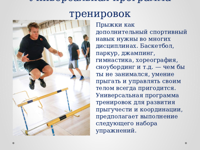 Универсальная программа тренировок Прыжки как дополнительный спортивный навык нужны во многих дисциплинах. Баскетбол, паркур, джампинг, гимнастика, хореография, сноубординг и т.д. — чем бы ты не занимался, умение прыгать и управлять своим телом всегда пригодится. Универсальная программа тренировок для развития прыгучести и координации, предполагает выполнение следующего набора упражнений. 