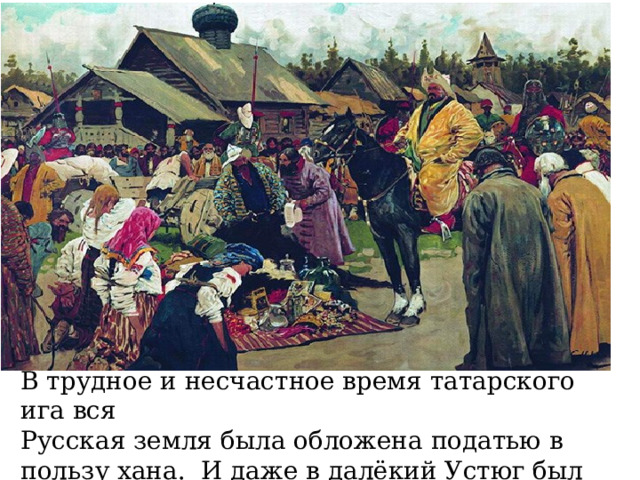 В трудное и несчастное время татарского ига вся Русская земля была обложена податью в пользу хана. И даже в далёкий Устюг был послан ханом Батыем баскак  для сбора дани . 