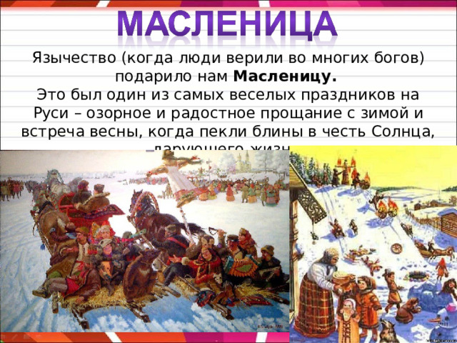 Язычество (когда люди верили во многих богов) подарило нам Масленицу. Это был один из самых веселых праздников на Руси – озорное и радостное прощание с зимой и встреча весны, когда пекли блины в честь Солнца, дарующего жизнь. 