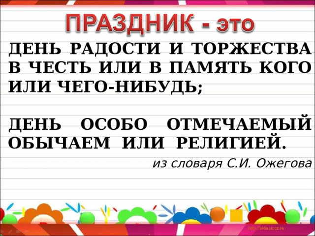 ДЕНЬ РАДОСТИ И ТОРЖЕСТВА В ЧЕСТЬ ИЛИ В ПАМЯТЬ КОГО ИЛИ ЧЕГО-НИБУДЬ;  ДЕНЬ ОСОБО ОТМЕЧАЕМЫЙ ОБЫЧАЕМ ИЛИ РЕЛИГИЕЙ.  из словаря С.И. Ожегова 