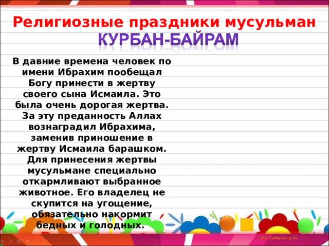 Религиозные праздники мусульман В давние времена человек по имени Ибрахим пообещал Богу принести в жертву своего сына Исмаила. Это была очень дорогая жертва. За эту преданность Аллах вознаградил Ибрахима, заменив приношение в жертву Исмаила барашком. Для принесения жертвы мусульмане специально откармливают выбранное животное. Его владелец не скупится на угощение, обязательно накормит бедных и голодных. 