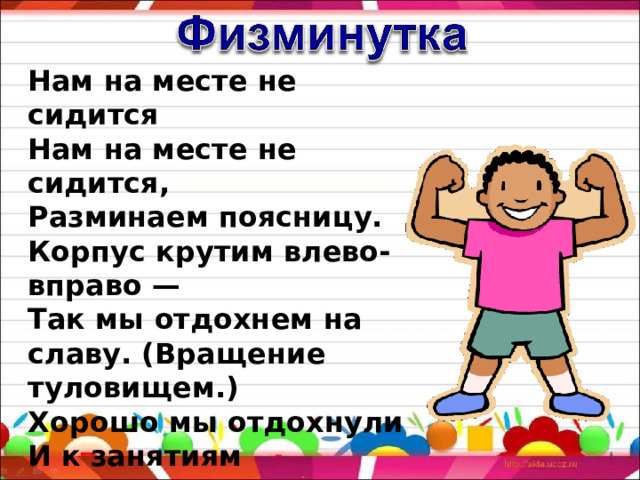 Нам на месте не сидится  Нам на месте не сидится,  Разминаем поясницу.  Корпус крутим влево-вправо —  Так мы отдохнем на славу. (Вращение туловищем.)  Хорошо мы отдохнули  И к занятиям вернулись. 