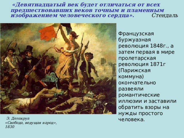  «Девятнадцатый век будет отличаться от всех предшествовавших веков точным и пламенным изображением человеческого сердца».  Стендаль Французская буржуазная революция 1848г., а затем первая в мире пролетарская революция 1871г (Парижская коммуна) окончательно развеяли романтические иллюзии и заставили обратить взоры на нужды простого человека.  Э. Делакруа «Свобода, ведущая народ», 1830 