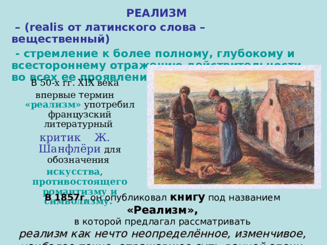 РЕАЛИЗМ – ( realis от латинского слова – вещественный)  - стремление к более полному, глубокому и всестороннему отражению действительности во всех ее проявлениях.  В 50-х гг. XIX века  впервые т ермин «реализм» употребил французский литературный критик  Ж. Шанфлёри для обозначения искусства, противостоящего романтизму и  символизму.  В 1857г . он опубликовал книгу под названием «Реализм»,  в которой предлагал рассматривать реализм как нечто неопределённое, изменчивое, наиболее точно отражавшее суть данной эпохи. 