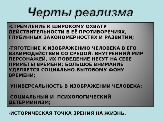 СТРЕМЛЕНИЕ К ШИРОКОМУ ОХВАТУ ДЕЙСТВИТЕЛЬНОСТИ В ЕЁ ПРОТИВОРЕЧИЯХ, ГЛУБИННЫХ ЗАКОНОМЕРНОСТЯХ И РАЗВИТИИ;  -ТЯГОТЕНИЕ К ИЗОБРАЖЕНИЮ ЧЕЛОВЕКА В ЕГО ВЗАИМОДЕЙСТВИИ СО СРЕДОЙ: ВНУТРЕННИЙ МИР ПЕРСОНАЖЕЙ, ИХ ПОВЕДЕНИЕ НЕСУТ НА СЕБЕ ПРИМЕТЫ ВРЕМЕНИ; БОЛЬШОЕ ВНИМАНИЕ УДЕЛЯЕТСЯ СОЦИАЛЬНО-БЫТОВОМУ ФОНУ ВРЕМЕНИ;  УНИВЕРСАЛЬНОСТЬ В ИЗОБРАЖЕНИИ ЧЕЛОВЕКА;  СОЦИАЛЬНЫЙ И ПСИХОЛОГИЧЕСКИЙ ДЕТЕРМИНИЗМ;  ИСТОРИЧЕСКАЯ ТОЧКА ЗРЕНИЯ НА ЖИЗНЬ. 