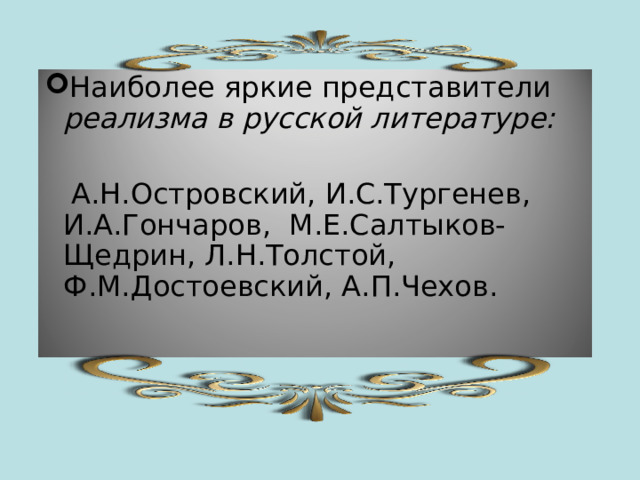 Наиболее яркие представители реализма в русской литературе:   А.Н.Островский, И.С.Тургенев, И.А.Гончаров, М.Е.Салтыков-Щедрин, Л.Н.Толстой, Ф.М.Достоевский, А.П.Чехов. 