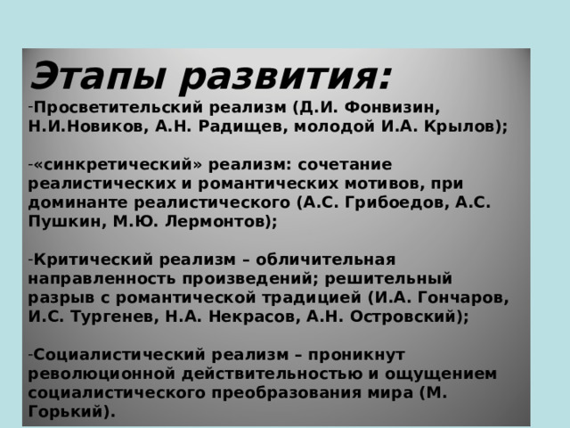 Этапы развития: Просветительский реализм (Д.И. Фонвизин, Н.И.Новиков, А.Н. Радищев, молодой И.А. Крылов);  «синкретический» реализм: сочетание реалистических и романтических мотивов, при доминанте реалистического (А.С. Грибоедов, А.С. Пушкин, М.Ю. Лермонтов);  Критический реализм – обличительная направленность произведений; решительный разрыв с романтической традицией (И.А. Гончаров, И.С. Тургенев, Н.А. Некрасов, А.Н. Островский);  Социалистический реализм – проникнут революционной действительностью и ощущением социалистического преобразования мира (М. Горький).   