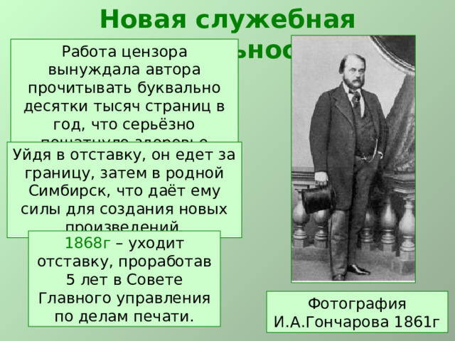 Новая служебная деятельность Работа цензора вынуждала автора прочитывать буквально десятки тысяч страниц в год, что серьёзно пошатнуло здоровье писателя. Уйдя в отставку, он едет за границу, затем в родной Симбирск, что даёт ему силы для создания новых произведений.  1868г – уходит отставку, проработав 5 лет в Совете Главного управления по делам печати. Фотография И.А.Гончарова 1861г 