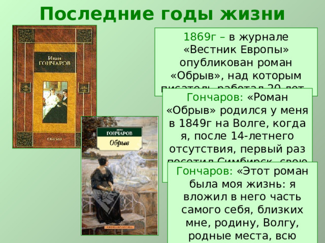 Последние годы жизни 1869г – в журнале «Вестник Европы»  опубликован роман «Обрыв», над которым писатель работал 20 лет. Гончаров: «Роман «Обрыв» родился у меня в 1849г на Волге, когда я, после 14-летнего отсутствия, первый раз посетил Симбирск, свою Родину». Гончаров: «Этот роман была моя жизнь: я вложил в него часть самого себя, близких мне, родину, Волгу, родные места, всю родную мне жизнь». 
