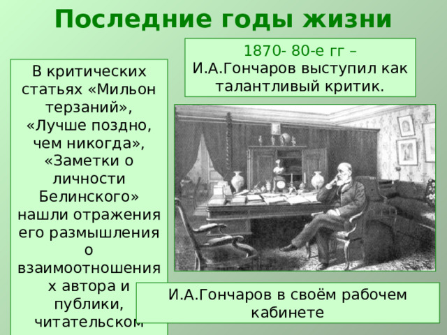 Последние годы жизни 1870- 80-е гг – И.А.Гончаров выступил как талантливый критик. В критических статьях «Мильон терзаний», «Лучше поздно, чем никогда», «Заметки о личности Белинского» нашли отражения его размышления о взаимоотношениях автора и публики, читательском восприятии книг. И.А.Гончаров в своём рабочем кабинете 