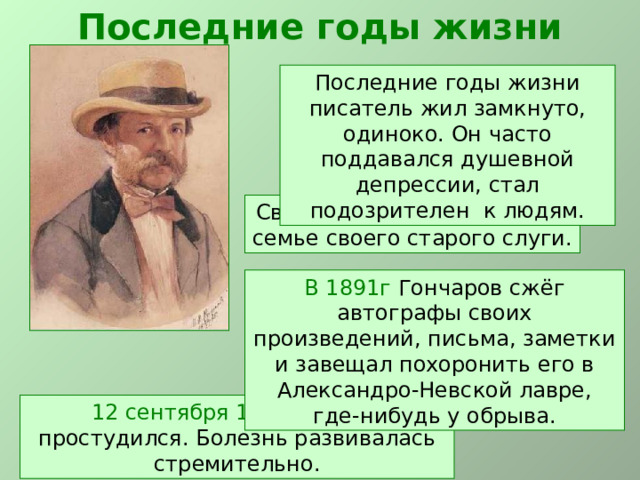 Последние годы жизни Последние годы жизни писатель жил замкнуто, одиноко. Он часто поддавался душевной депрессии, стал подозрителен к людям. Своё состояние он завещал семье своего старого слуги. В 1891г Гончаров сжёг автографы своих произведений, письма, заметки и завещал похоронить его в Александро-Невской лавре, где-нибудь у обрыва. 12 сентября 1891 года он простудился. Болезнь развивалась стремительно. 
