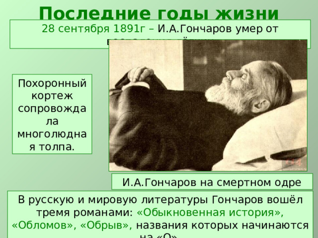 Последние годы жизни 28 сентября 1891г – И.А.Гончаров умер от воспаления лёгких Похоронный кортеж сопровождала многолюдная толпа. И.А.Гончаров на смертном одре В русскую и мировую литературы Гончаров вошёл тремя романами: «Обыкновенная история», «Обломов», «Обрыв», названия которых начинаются на «О».  