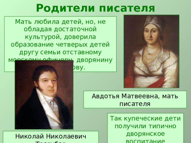 Родители писателя Мать любила детей, но, не обладая достаточной культурой, доверила образование четверых детей другу семьи отставному морскому офицеру, дворянину Н.Н.Трегубову. Авдотья Матвеевна, мать писателя Так купеческие дети получили типично дворянское воспитание Николай Николаевич Трегубов 