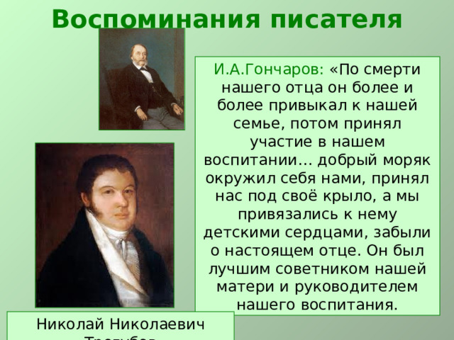 Воспоминания писателя И.А.Гончаров: «По смерти нашего отца он более и более привыкал к нашей семье, потом принял участие в нашем воспитании… добрый моряк окружил себя нами, принял нас под своё крыло, а мы привязались к нему детскими сердцами, забыли о настоящем отце. Он был лучшим советником нашей матери и руководителем нашего воспитания. Николай Николаевич Трегубов 