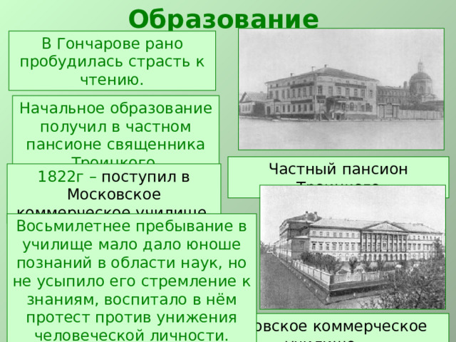 Образование В Гончарове рано пробудилась страсть к чтению. Начальное образование получил в частном пансионе священника Троицкого. Частный пансион Троицкого 1822г – поступил в Московское коммерческое училище. Восьмилетнее пребывание в училище мало дало юноше познаний в области наук, но не усыпило его стремление к знаниям, воспитало в нём протест против унижения человеческой личности. Московское коммерческое училище 