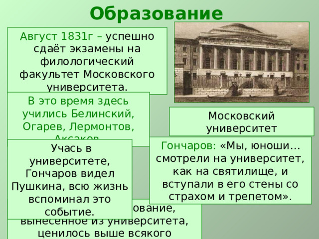 Образование Август 1831г – успешно сдаёт экзамены на филологический факультет Московского университета. В это время здесь учились Белинский, Огарев, Лермонтов, Аксаков. Московский университет Гончаров: «Мы, юноши… смотрели на университет, как на святилище, и вступали в его стены со страхом и трепетом».  Учась в университете, Гончаров видел Пушкина, всю жизнь вспоминал это событие. Гончаров: «Образование, вынесенное из университета, ценилось выше всякого другого». 