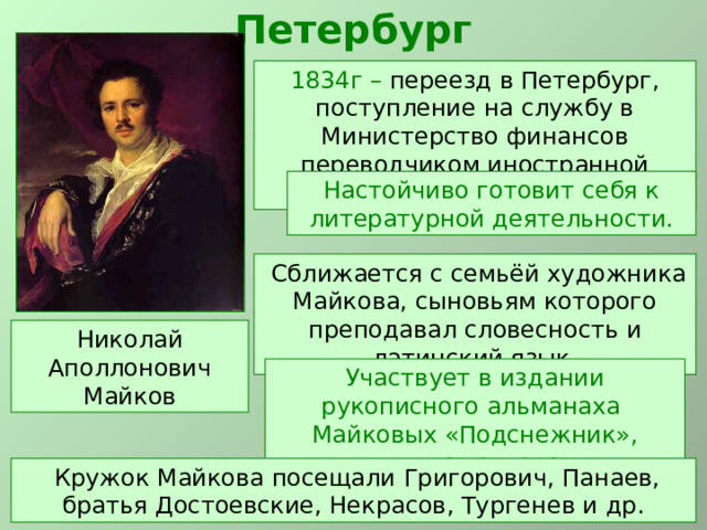 Петербург 1834г – переезд в Петербург, поступление на службу в Министерство финансов переводчиком иностранной переписки. Настойчиво готовит себя к литературной деятельности.  Сближается с семьёй художника Майкова, сыновьям которого преподавал словесность и латинский язык. Николай Аполлонович Майков Участвует в издании рукописного альманаха Майковых «Подснежник», являясь автором романтических стихов.  Кружок Майкова посещали Григорович, Панаев, братья Достоевские, Некрасов, Тургенев и др. 