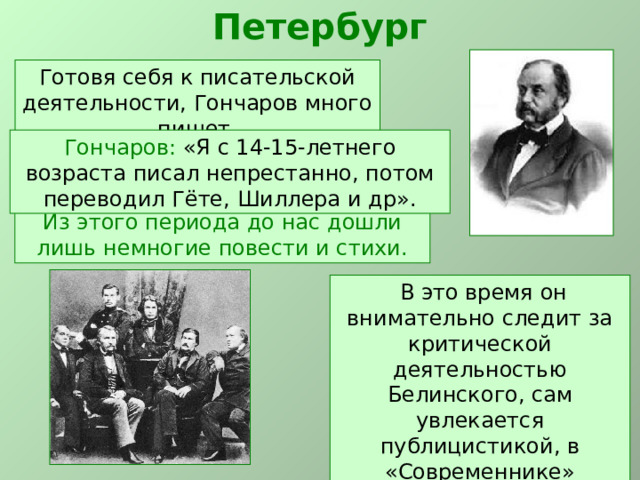 Петербург Готовя себя к писательской деятельности, Гончаров много пишет. Гончаров: «Я с 14-15-летнего возраста писал непрестанно, потом переводил Гёте, Шиллера и др». Из этого периода до нас дошли лишь немногие повести и стихи.  В это время он внимательно следит за критической деятельностью Белинского, сам увлекается публицистикой, в «Современнике» анонимно печатаются его статьи, фельетоны, заметки. 