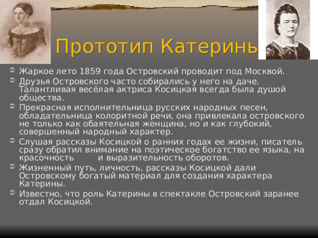 Прототип Катерины Жаркое лето 1859 года Островский проводит под Москвой. Друзья Островского часто собирались у него на даче. Талантливая весёлая актриса Косицкая всегда была душой общества. Прекрасная исполнительница русских народных песен, обладательница колоритной речи, она привлекала островского не только как обаятельная женщина, но и как глубокий, совершенный народный характер. Слушая рассказы Косицкой о ранних годах ее жизни, писатель сразу обратил внимание на поэтическое богатство ее языка, на красочность и выразительность оборотов. Жизненный путь, личность, рассказы Косицкой дали Островскому богатый материал для создания характера Катерины. Известно, что роль Катерины в спектакле Островский заранее отдал Косицкой. 